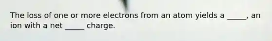 The loss of one or more electrons from an atom yields a _____, an ion with a net _____ charge.