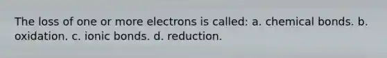 The loss of one or more electrons is called: a. chemical bonds. b. oxidation. c. ionic bonds. d. reduction.