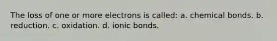 The loss of one or more electrons is called: a. chemical bonds. b. reduction. c. oxidation. d. ionic bonds.