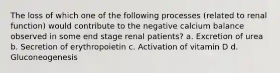 The loss of which one of the following processes (related to renal function) would contribute to the negative calcium balance observed in some end stage renal patients? a. Excretion of urea b. Secretion of erythropoietin c. Activation of vitamin D d. Gluconeogenesis