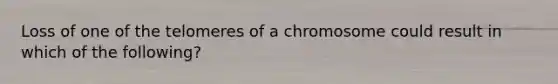 Loss of one of the telomeres of a chromosome could result in which of the following?