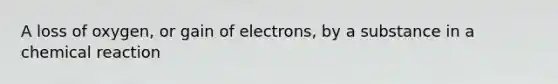 A loss of oxygen, or gain of electrons, by a substance in a chemical reaction