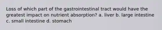 Loss of which part of the gastrointestinal tract would have the greatest impact on nutrient absorption? a. liver b. large intestine c. small intestine d. stomach