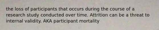 the loss of participants that occurs during the course of a research study conducted over time. Attrition can be a threat to internal validity. AKA participant mortality