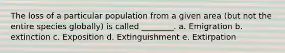 The loss of a particular population from a given area (but not the entire species globally) is called ________. a. Emigration b. extinction c. Exposition d. Extinguishment e. Extirpation