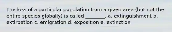 The loss of a particular population from a given area (but not the entire species globally) is called ________. a. extinguishment b. extirpation c. emigration d. exposition e. extinction