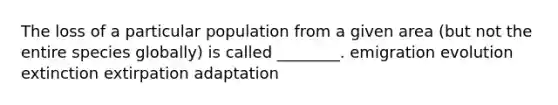 The loss of a particular population from a given area (but not the entire species globally) is called ________. emigration evolution extinction extirpation adaptation