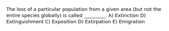 The loss of a particular population from a given area (but not the entire species globally) is called _________. A) Extinction D) Extinguishment C) Exposition D) Extirpation E) Emigration