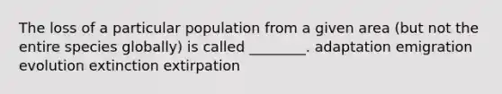 The loss of a particular population from a given area (but not the entire species globally) is called ________. adaptation emigration evolution extinction extirpation