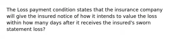 The Loss payment condition states that the insurance company will give the insured notice of how it intends to value the loss within how many days after it receives the insured's sworn statement loss?