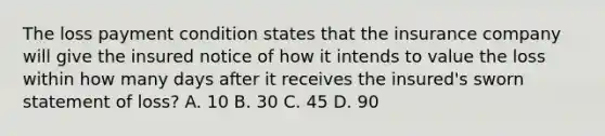 The loss payment condition states that the insurance company will give the insured notice of how it intends to value the loss within how many days after it receives the insured's sworn statement of loss? A. 10 B. 30 C. 45 D. 90