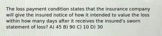 The loss payment condition states that the insurance company will give the insured notice of how it intended to value the loss within how many days after it receives the insured's sworn statement of loss? A) 45 B) 90 C) 10 D) 30