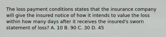 The loss payment conditions states that the insurance company will give the insured notice of how it intends to value the loss within how many days after it receives the insured's sworn statement of loss? A. 10 B. 90 C. 30 D. 45