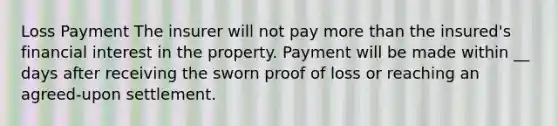 Loss Payment The insurer will not pay more than the insured's financial interest in the property. Payment will be made within __ days after receiving the sworn proof of loss or reaching an agreed-upon settlement.