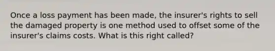 Once a loss payment has been made, the insurer's rights to sell the damaged property is one method used to offset some of the insurer's claims costs. What is this right called?