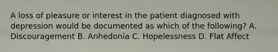 A loss of pleasure or interest in the patient diagnosed with depression would be documented as which of the following? A. Discouragement B. Anhedonia C. Hopelessness D. Flat Affect