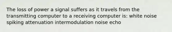 The loss of power a signal suffers as it travels from the transmitting computer to a receiving computer is: white noise spiking attenuation intermodulation noise echo