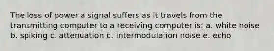 The loss of power a signal suffers as it travels from the transmitting computer to a receiving computer is: a. white noise b. spiking c. attenuation d. intermodulation noise e. echo