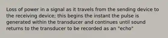 Loss of power in a signal as it travels from the sending device to the receiving device; this begins the instant the pulse is generated within the transducer and continues until sound returns to the transducer to be recorded as an "echo"