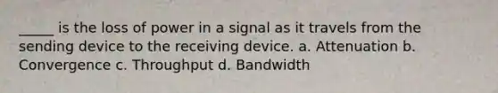 _____ is the loss of power in a signal as it travels from the sending device to the receiving device. a. Attenuation b. Convergence c. Throughput d. Bandwidth