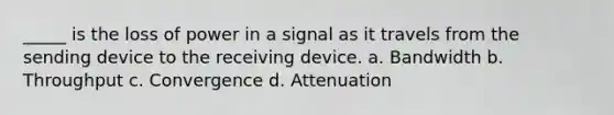 _____ is the loss of power in a signal as it travels from the sending device to the receiving device. a. Bandwidth b. Throughput c. Convergence d. Attenuation