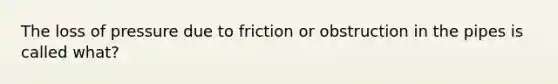 The loss of pressure due to friction or obstruction in the pipes is called what?