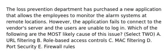 The loss prevention department has purchased a new application that allows the employees to monitor the alarm systems at remote locations. However, the application fails to connect to the vendor's server and the users are unable to log in. Which of the following are the MOST likely cause of this issue? (Select TWO) A. URL filtering B. Role-based access controls C. MAC filtering D. Port Security E. Firewall rules