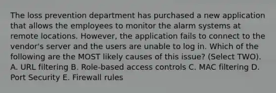 The loss prevention department has purchased a new application that allows the employees to monitor the alarm systems at remote locations. However, the application fails to connect to the vendor's server and the users are unable to log in. Which of the following are the MOST likely causes of this issue? (Select TWO). A. URL filtering B. Role-based access controls C. MAC filtering D. Port Security E. Firewall rules