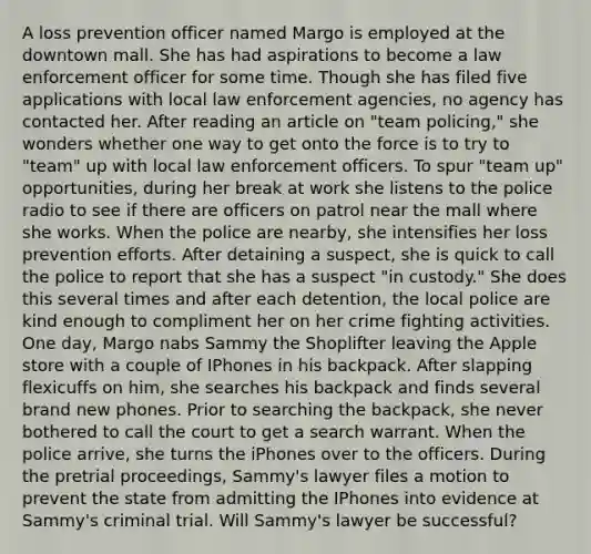 A loss prevention officer named Margo is employed at the downtown mall. She has had aspirations to become a law enforcement officer for some time. Though she has filed five applications with local law enforcement agencies, no agency has contacted her. After reading an article on "team policing," she wonders whether one way to get onto the force is to try to "team" up with local law enforcement officers. To spur "team up" opportunities, during her break at work she listens to the police radio to see if there are officers on patrol near the mall where she works. When the police are nearby, she intensifies her loss prevention efforts. After detaining a suspect, she is quick to call the police to report that she has a suspect "in custody." She does this several times and after each detention, the local police are kind enough to compliment her on her crime fighting activities. One day, Margo nabs Sammy the Shoplifter leaving the Apple store with a couple of IPhones in his backpack. After slapping flexicuffs on him, she searches his backpack and finds several brand new phones. Prior to searching the backpack, she never bothered to call the court to get a search warrant. When the police arrive, she turns the iPhones over to the officers. During the pretrial proceedings, Sammy's lawyer files a motion to prevent the state from admitting the IPhones into evidence at Sammy's criminal trial. Will Sammy's lawyer be successful?