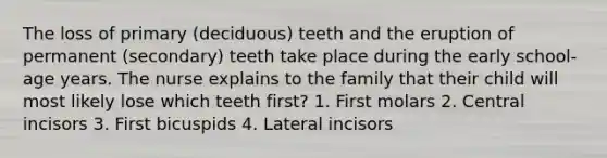 The loss of primary (deciduous) teeth and the eruption of permanent (secondary) teeth take place during the early school-age years. The nurse explains to the family that their child will most likely lose which teeth first? 1. First molars 2. Central incisors 3. First bicuspids 4. Lateral incisors