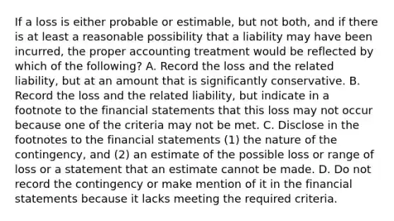 If a loss is either probable or estimable, but not both, and if there is at least a reasonable possibility that a liability may have been incurred, the proper accounting treatment would be reflected by which of the following? A. Record the loss and the related liability, but at an amount that is significantly conservative. B. Record the loss and the related liability, but indicate in a footnote to the <a href='https://www.questionai.com/knowledge/kFBJaQCz4b-financial-statements' class='anchor-knowledge'>financial statements</a> that this loss may not occur because one of the criteria may not be met. C. Disclose in the footnotes to the financial statements (1) the nature of the contingency, and (2) an estimate of the possible loss or range of loss or a statement that an estimate cannot be made. D. Do not record the contingency or make mention of it in the financial statements because it lacks meeting the required criteria.