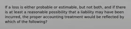 If a loss is either probable or estimable, but not both, and if there is at least a reasonable possibility that a liability may have been incurred, the proper accounting treatment would be reflected by which of the following?