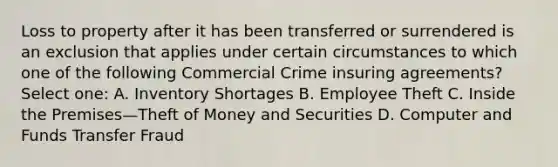 Loss to property after it has been transferred or surrendered is an exclusion that applies under certain circumstances to which one of the following Commercial Crime insuring agreements? Select one: A. Inventory Shortages B. Employee Theft C. Inside the Premises—Theft of Money and Securities D. Computer and Funds Transfer Fraud