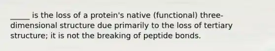 _____ is the loss of a protein's native (functional) three-dimensional structure due primarily to the loss of tertiary structure; it is not the breaking of peptide bonds.