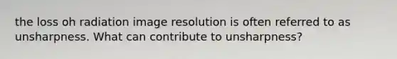 the loss oh radiation image resolution is often referred to as unsharpness. What can contribute to unsharpness?