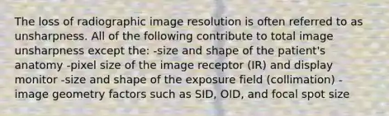 The loss of radiographic image resolution is often referred to as unsharpness. All of the following contribute to total image unsharpness except the: -size and shape of the patient's anatomy -pixel size of the image receptor (IR) and display monitor -size and shape of the exposure field (collimation) -image geometry factors such as SID, OID, and focal spot size