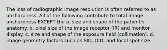 The loss of radiographic image resolution is often referred to as unsharpness. All of the following contribute to total image unsharpness EXCEPT the a. size and shape of the patient's anatomy. b. pixel size of the image receptor (IR) and monitor display. c. size and shape of the exposure field (collimation). d. image geometry factors such as SID, OID, and focal spot size.