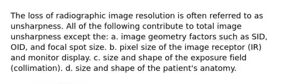 The loss of radiographic image resolution is often referred to as unsharpness. All of the following contribute to total image unsharpness except the: a. image geometry factors such as SID, OID, and focal spot size. b. pixel size of the image receptor (IR) and monitor display. c. size and shape of the exposure field (collimation). d. size and shape of the patient's anatomy.