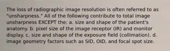 The loss of radiographic image resolution is often referred to as "unsharpness." All of the following contribute to total image unsharpness EXCEPT the: a. size and shape of the patient's anatomy. b. pixel size of the image receptor (IR) and monitor display. c. size and shape of the exposure field (collimation). d. image geometry factors such as SID, OID, and focal spot size.