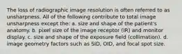 The loss of radiographic image resolution is often referred to as unsharpness. All of the following contribute to total image unsharpness except the: a. size and shape of the patient's anatomy. b. pixel size of the image receptor (IR) and monitor display. c. size and shape of the exposure field (collimation). d. image geometry factors such as SID, OID, and focal spot size.