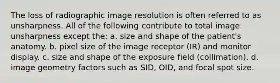 The loss of radiographic image resolution is often referred to as unsharpness. All of the following contribute to total image unsharpness except the: a. size and shape of the patient's anatomy. b. pixel size of the image receptor (IR) and monitor display. c. size and shape of the exposure field (collimation). d. image geometry factors such as SID, OID, and focal spot size.