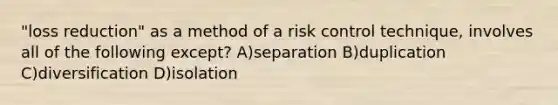 "loss reduction" as a method of a risk control technique, involves all of the following except? A)separation B)duplication C)diversification D)isolation