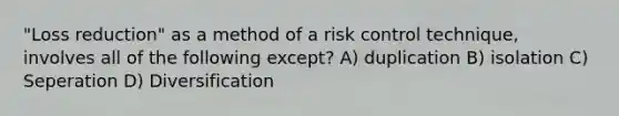 "Loss reduction" as a method of a risk control technique, involves all of the following except? A) duplication B) isolation C) Seperation D) Diversification