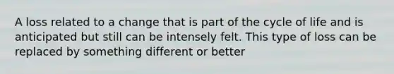 A loss related to a change that is part of the cycle of life and is anticipated but still can be intensely felt. This type of loss can be replaced by something different or better