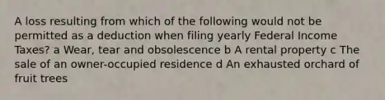 A loss resulting from which of the following would not be permitted as a deduction when filing yearly Federal Income Taxes? a Wear, tear and obsolescence b A rental property c The sale of an owner-occupied residence d An exhausted orchard of fruit trees