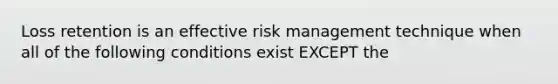 Loss retention is an effective risk management technique when all of the following conditions exist EXCEPT the