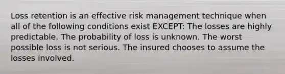 Loss retention is an effective risk management technique when all of the following conditions exist EXCEPT: The losses are highly predictable. The probability of loss is unknown. The worst possible loss is not serious. The insured chooses to assume the losses involved.