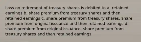 Loss on retirement of treasury shares is debited to a. retained earnings b. share premium from treasury shares and then retained earnings c. share premium from treasury shares, share premium from original issuance and then retained earnings d. share premium from original issuance, share premium from treasury shares and then retained earnings