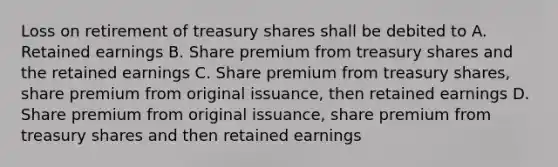 Loss on retirement of treasury shares shall be debited to A. Retained earnings B. Share premium from treasury shares and the retained earnings C. Share premium from treasury shares, share premium from original issuance, then retained earnings D. Share premium from original issuance, share premium from treasury shares and then retained earnings