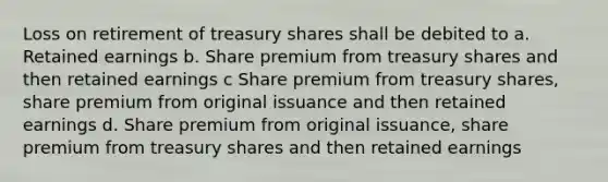 Loss on retirement of treasury shares shall be debited to a. Retained earnings b. Share premium from treasury shares and then retained earnings c Share premium from treasury shares, share premium from original issuance and then retained earnings d. Share premium from original issuance, share premium from treasury shares and then retained earnings